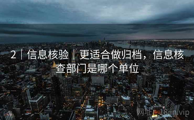 2｜信息核验｜更适合做归档，信息核查部门是哪个单位