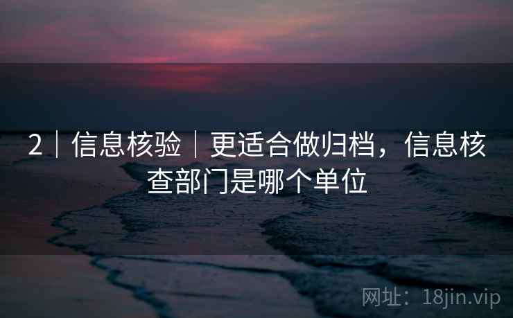 2｜信息核验｜更适合做归档，信息核查部门是哪个单位