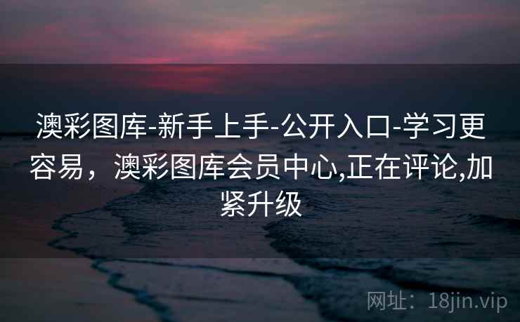 澳彩图库-新手上手-公开入口-学习更容易，澳彩图库会员中心,正在评论,加紧升级