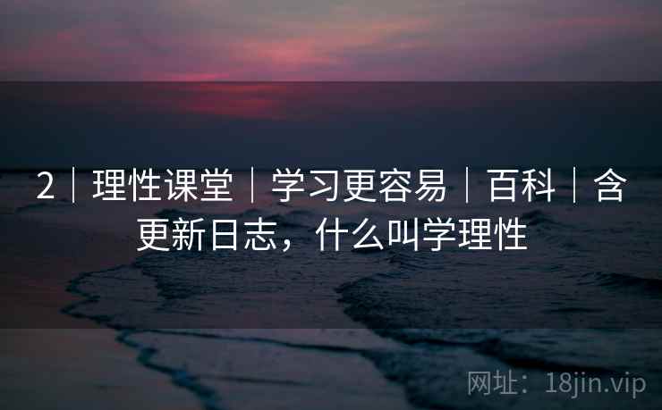 2｜理性课堂｜学习更容易｜百科｜含更新日志，什么叫学理性